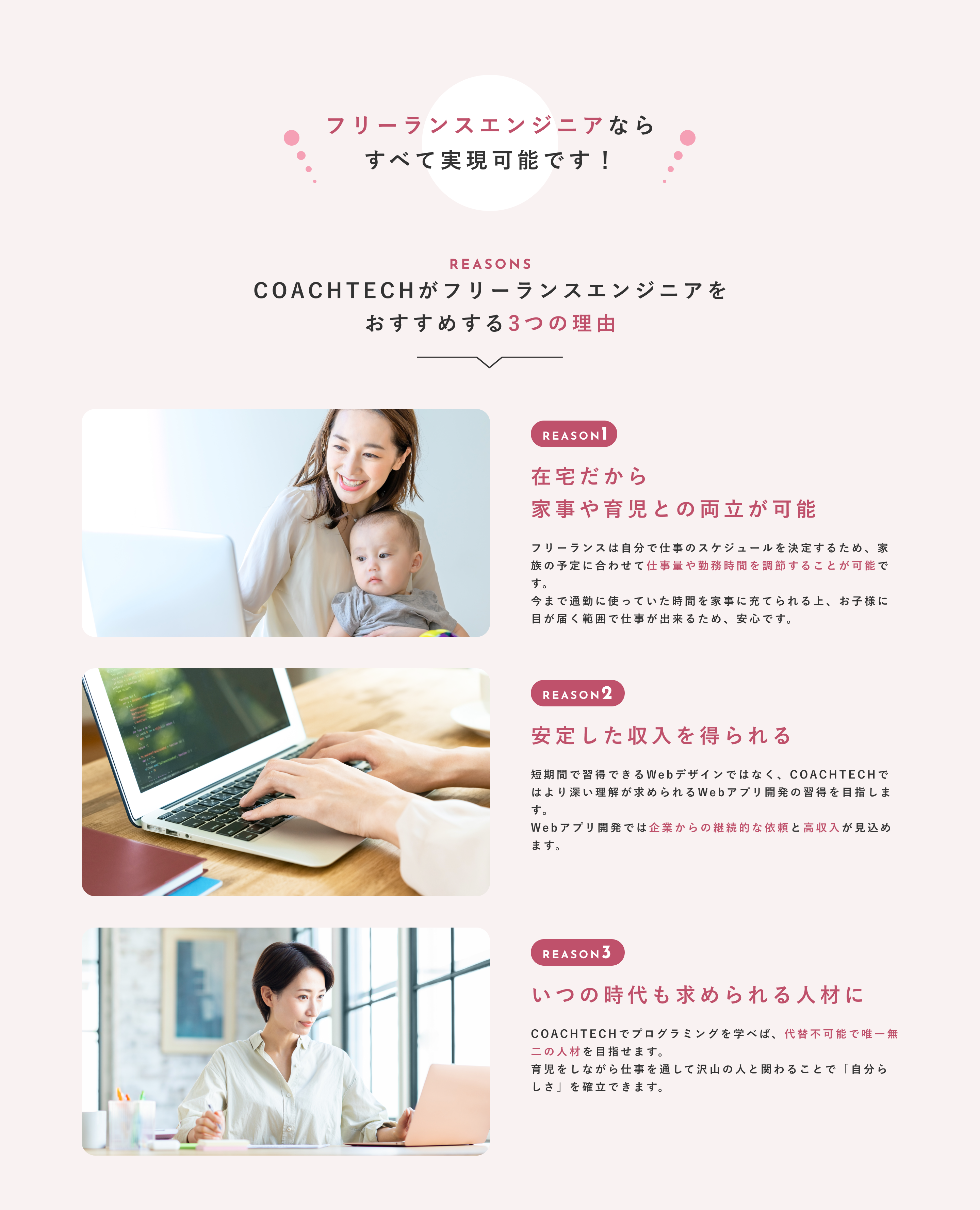 フリーランスエンジニアならすべて実現可能です！ COACHTECHがフリーランスエンジニアをおすすめする3つの理由 在宅だから家事や育児との両立が可能 フリーランスは自分で仕事のスケジュールを決定するため、家族の予定に合わせて仕事量や勤務時間を調節することが可能です。今まで通勤に使っていた時間を家事に充てられる上、お子様に目が届く範囲で仕事が出来るため、安心です。 安定した収入を得られる 短期間で習得できるWebデザインではなく、COACHTECHではより深い理解が求められるWebアプリ開発の習得を目指します。Webアプリ開発では企業からの継続的な依頼と高収入が見込めます。 いつの時代も求められる人材に COACHTECHでプログラミングを学べば、代替不可能で唯一無二の人材を目指せます。育児をしながら仕事を通して沢山の人と関わることで「自分らしさ」を確立できます。