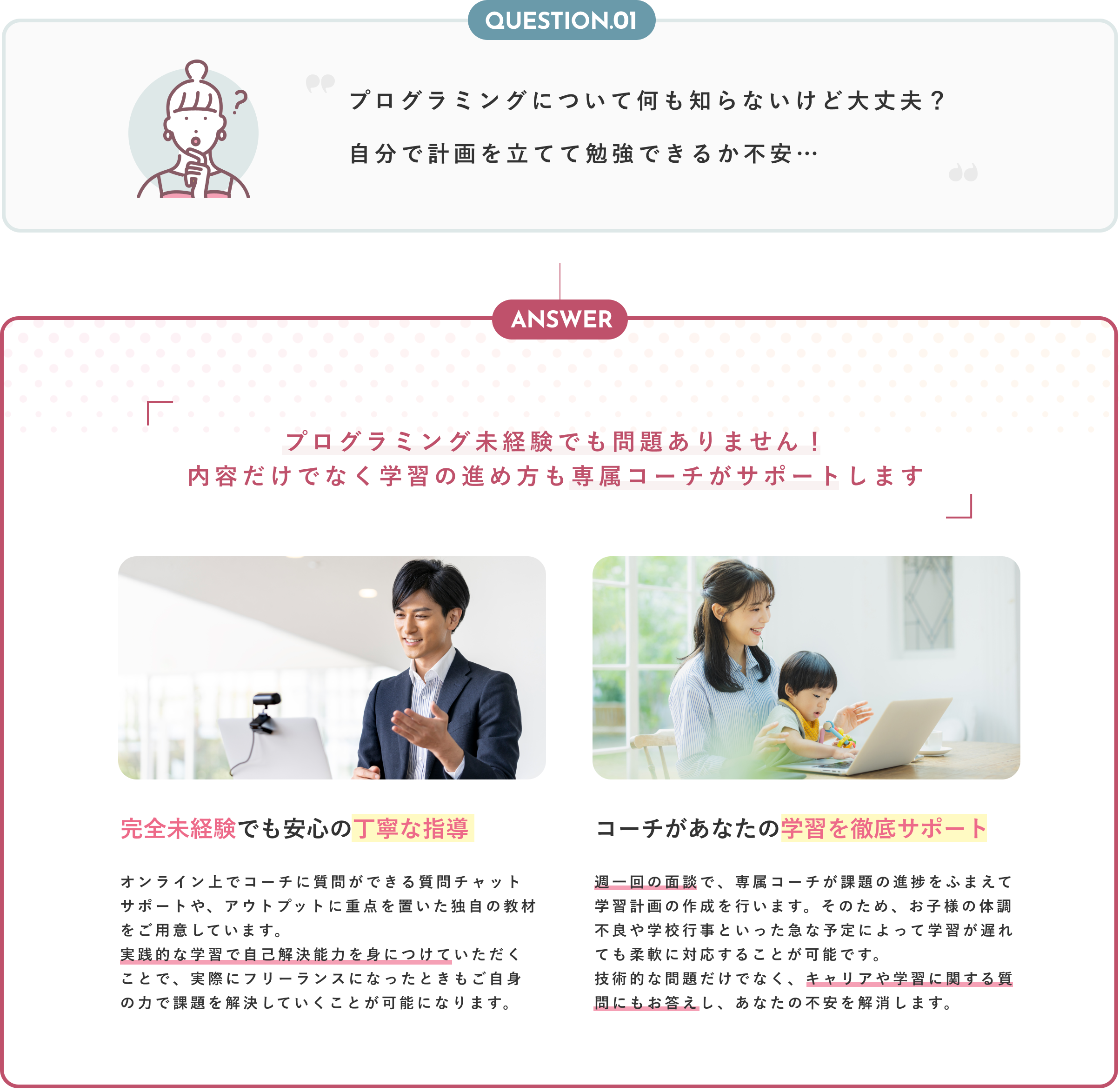 Question01 プログラミングについて何も知らないけど大丈夫？自分で計画を立てて勉強できるか不安… Anser プログラミング未経験でも問題ありません！内容だけでなく学習の進め方も専属コーチがサポートいたします 完全未経験でも安心の丁寧な指導 オンライン上でコーチに質問ができる質問チャットサポートや、アウトプットに重点を置いた独自の教材をご用意しています。実践的な学習で自己解決能力を身につけていただくことで、実際にフリーランスになったときもご自身の力で課題を解決していくことが可能になります。 コーチがあなたの学習を徹底サポート 週一回の面談で、専属コーチが課題の進捗をふまえて学習計画の作成を行います。そのため、お子様の体調不良や学校行事といった急な予定によって学習が遅れても柔軟に対応することが可能です。技術的な問題だけでなく、キャリアや学習に関する質問にもお答えし、あなたの不安を解消します。