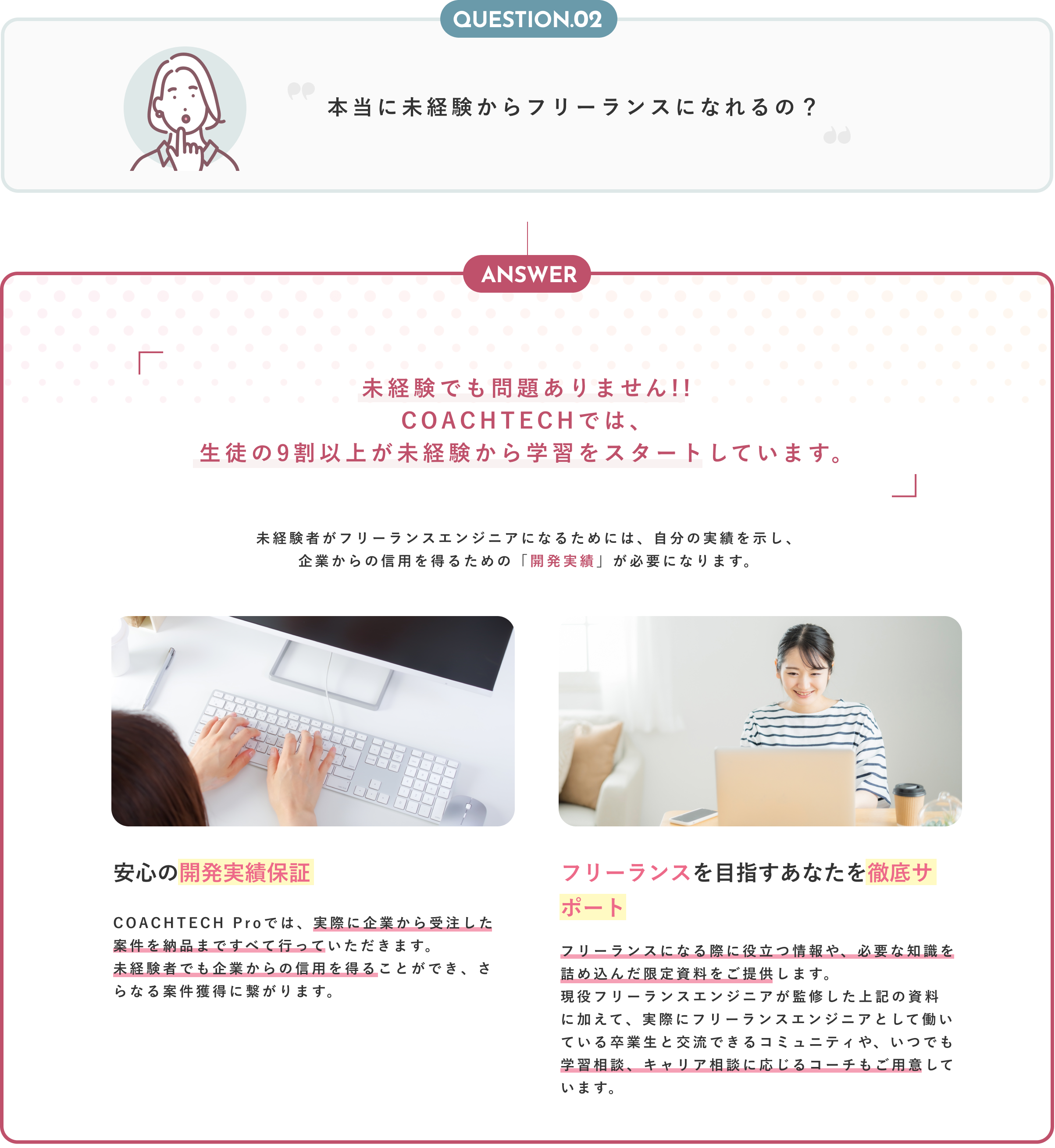 Question02 本当に未経験からフリーランスになれるの？ Anser 未経験でも問題ありません！！COACHTECHでは、生徒の9割以上が未経験から学習をスタートしています。 未経験者がフリーランスエンジニアになるためには、自分の実績を示し、企業からの信用を得るための「開発実績」が必要になります。 安心の開発実績保証 COACHTECH Proでは、実際に企業から受注した案件を納品まですべて行っていただきます。未経験者でも企業からの信用を得ることができ、さらなる案件獲得に繋がります。 フリーランスを目指すあなたを徹底サポート フリーランスになる際に役立つ情報や、必要な知識を詰め込んだ限定資料をご提供します。現役フリーランスエンジニアが監修した上記の資料に加えて、実際にフリーランスエンジニアとして働いている卒業生と交流できるコミュニティや、いつでも学習相談、キャリア相談に応じるコーチもご用意しています。