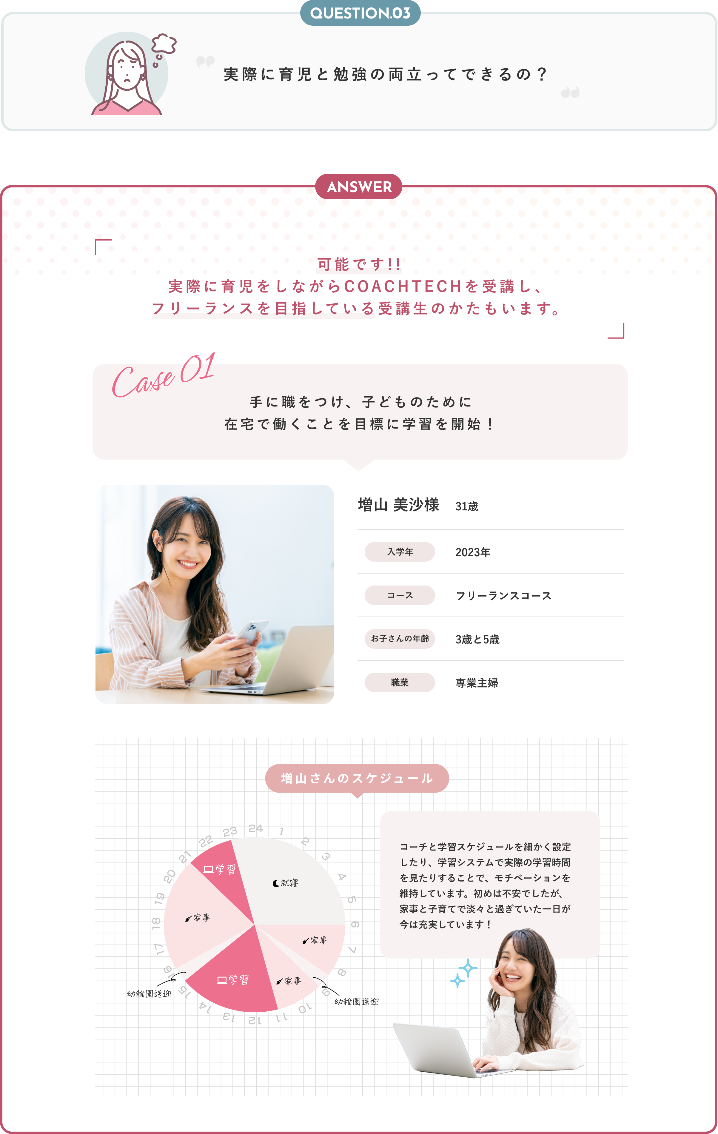 Answer フリーランスエンジニアならすべて実現可能です！ COACHTECHがフリーランスエンジニアをおすすめする3つの理由 在宅だから家事や育児との両立が可能 フリーランスは自分で仕事のスケジュールを決定するため、家族の予定に合わせて仕事量や勤務時間を調節することが可能です。今まで通勤に使っていた時間を家事に充てられる上、お子様に目が届く範囲で仕事が出来るため、安心です。 安定した収入を得られる 短期間で習得できるWebデザインではなく、COACHTECHではより深い理解が求められるWebアプリ開発の習得を目指します。Webアプリ開発では企業からの継続的な依頼と高収入が見込めます。 いつの時代も求められる人材に COACHTECHでプログラミングを学べば、代替不可能で唯一無二の人材を目指せます。育児をしながら仕事を通して沢山の人と関わることで「自分らしさ」を確立できます。
