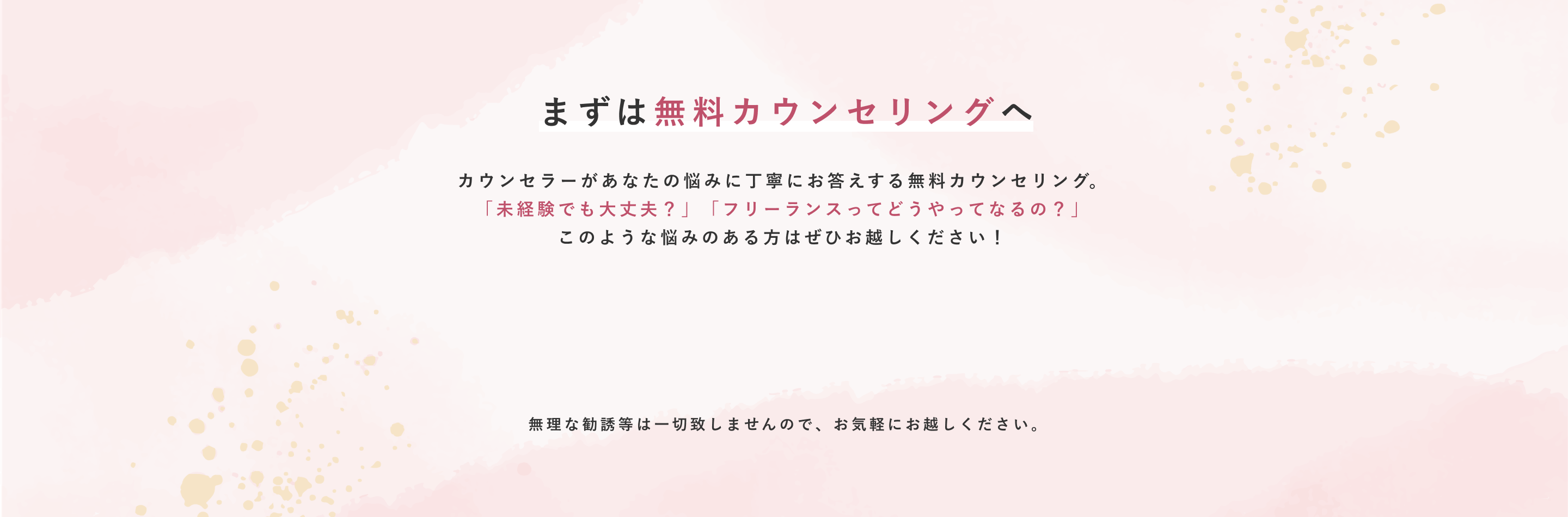 まずは無料カウンセリングへ カウンセラーがあなたの悩みに丁寧にお答えする無料カウンセリング。「未経験でも大丈夫？」「フリーランスってどうやってなるの？」このような悩みのある方はぜひお越しください！ まずは無料カウンセリングへ 無理な勧誘等は一切致しませんので、お気軽にお越しください。