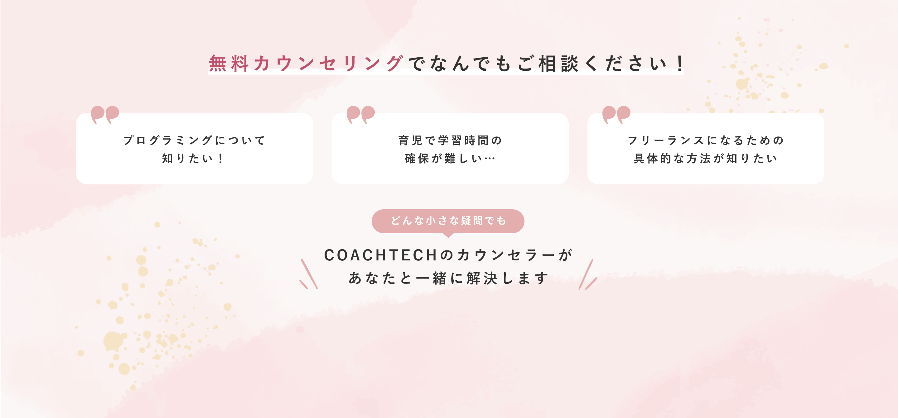 無料カウンセリングでなんでもご相談ください！ プログラミングについて知りたい！ 育児で学習時間の確保が難しい… フリーランスになるための具体的な方法が知りたい どんな小さな疑問でも COACHTECHのカウンセラーがあなたと一緒に解決します まずは無料カウンセリングへ