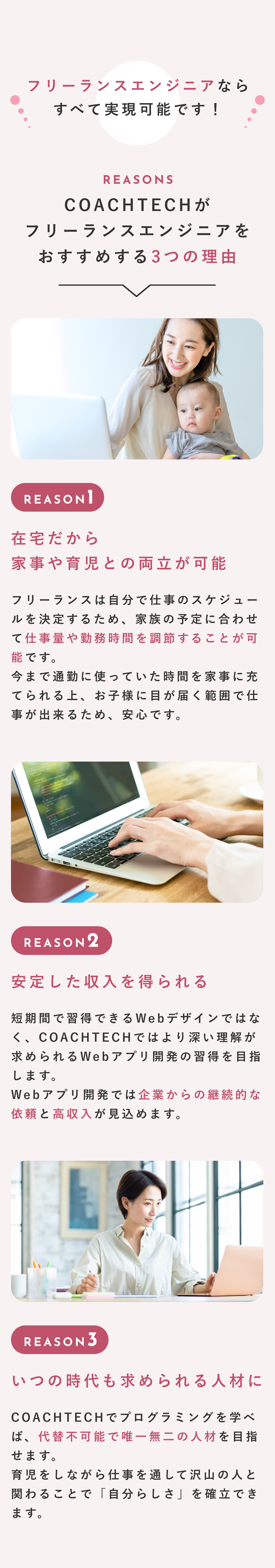フリーランスエンジニアならすべて実現可能です！ COACHTECHがフリーランスエンジニアをおすすめする3つの理由 在宅だから家事や育児との両立が可能 フリーランスは自分で仕事のスケジュールを決定するため、家族の予定に合わせて仕事量や勤務時間を調節することが可能です。今まで通勤に使っていた時間を家事に充てられる上、お子様に目が届く範囲で仕事が出来るため、安心です。 安定した収入を得られる 短期間で習得できるWebデザインではなく、COACHTECHではより深い理解が求められるWebアプリ開発の習得を目指します。Webアプリ開発では企業からの継続的な依頼と高収入が見込めます。 いつの時代も求められる人材に COACHTECHでプログラミングを学べば、代替不可能で唯一無二の人材を目指せます。育児をしながら仕事を通して沢山の人と関わることで「自分らしさ」を確立できます。