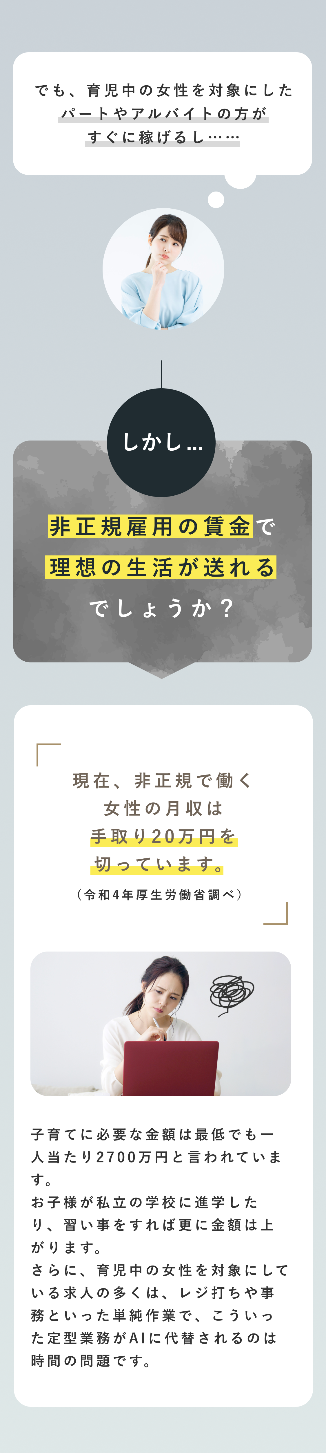 でも、育児中の女性を対象にしたパートやアルバイトの方がすぐに稼げるし… しかし…非正規雇用の賃金で理想の生活が送れるでしょうか？ 現在、非正規で働く女性の月収は手取り20万円を切っています。（令和4年厚生労働省調べ） 子育てに必要な金額は最低でも一人当たり2700万円と言われています。お子様が私立の学校に進学したり、習い事をすれば更に金額は上がります。さらに、育児中の女性を対象にしている求人の多くは、レジ打ちや事務といった単純作業で、こういった定型業務がAIに代替されるのは時間の問題です。