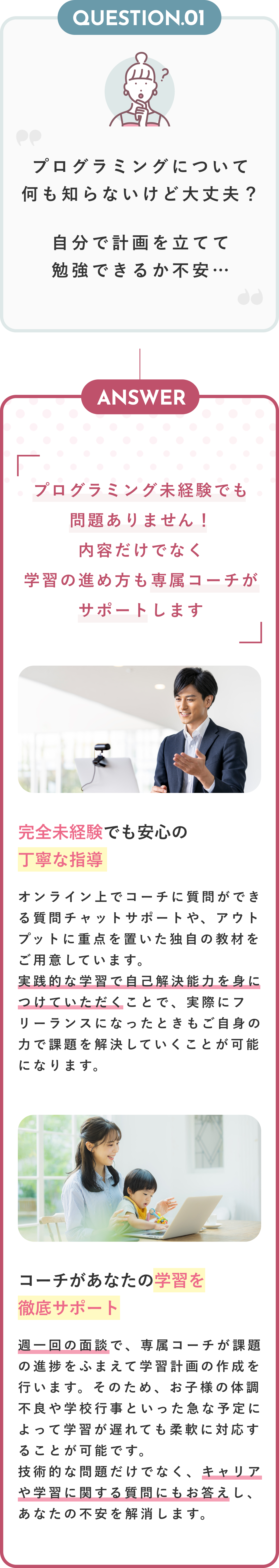 Question01 プログラミングについて何も知らないけど大丈夫？自分で計画を立てて勉強できるか不安… Anser プログラミング未経験でも問題ありません！内容だけでなく学習の進め方も専属コーチがサポートいたします 完全未経験でも安心の丁寧な指導 オンライン上でコーチに質問ができる質問チャットサポートや、アウトプットに重点を置いた独自の教材をご用意しています。実践的な学習で自己解決能力を身につけていただくことで、実際にフリーランスになったときもご自身の力で課題を解決していくことが可能になります。 コーチがあなたの学習を徹底サポート 週一回の面談で、専属コーチが課題の進捗をふまえて学習計画の作成を行います。そのため、お子様の体調不良や学校行事といった急な予定によって学習が遅れても柔軟に対応することが可能です。技術的な問題だけでなく、キャリアや学習に関する質問にもお答えし、あなたの不安を解消します。