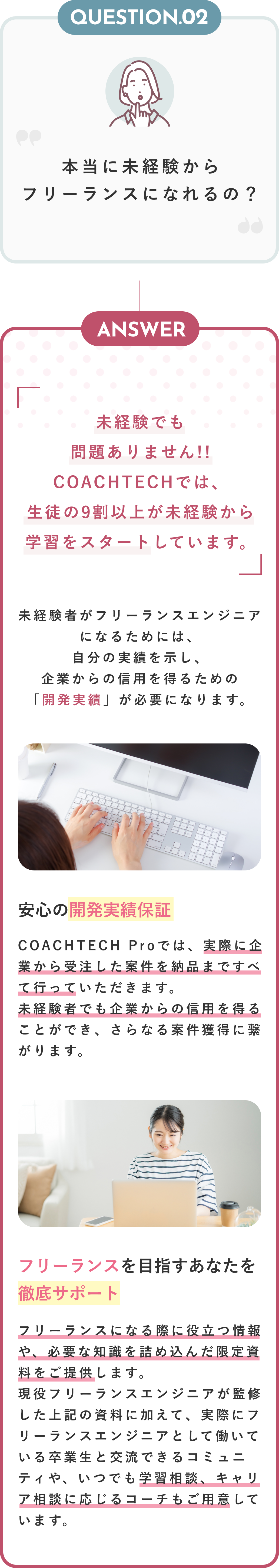 Question02 本当に未経験からフリーランスになれるの？ Anser 未経験でも問題ありません！！COACHTECHでは、生徒の9割以上が未経験から学習をスタートしています。 未経験者がフリーランスエンジニアになるためには、自分の実績を示し、企業からの信用を得るための「開発実績」が必要になります。 安心の開発実績保証 COACHTECH Proでは、実際に企業から受注した案件を納品まですべて行っていただきます。未経験者でも企業からの信用を得ることができ、さらなる案件獲得に繋がります。 フリーランスを目指すあなたを徹底サポート フリーランスになる際に役立つ情報や、必要な知識を詰め込んだ限定資料をご提供します。現役フリーランスエンジニアが監修した上記の資料に加えて、実際にフリーランスエンジニアとして働いている卒業生と交流できるコミュニティや、いつでも学習相談、キャリア相談に応じるコーチもご用意しています。