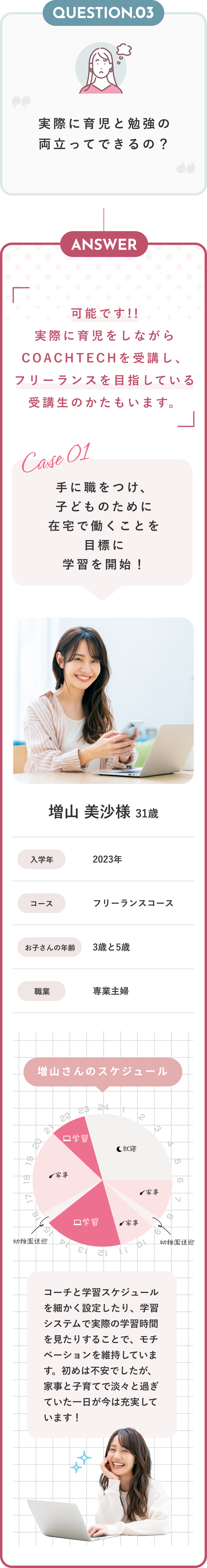 Answer フリーランスエンジニアならすべて実現可能です！ COACHTECHがフリーランスエンジニアをおすすめする3つの理由 在宅だから家事や育児との両立が可能 フリーランスは自分で仕事のスケジュールを決定するため、家族の予定に合わせて仕事量や勤務時間を調節することが可能です。今まで通勤に使っていた時間を家事に充てられる上、お子様に目が届く範囲で仕事が出来るため、安心です。 安定した収入を得られる 短期間で習得できるWebデザインではなく、COACHTECHではより深い理解が求められるWebアプリ開発の習得を目指します。Webアプリ開発では企業からの継続的な依頼と高収入が見込めます。 いつの時代も求められる人材に COACHTECHでプログラミングを学べば、代替不可能で唯一無二の人材を目指せます。育児をしながら仕事を通して沢山の人と関わることで「自分らしさ」を確立できます。