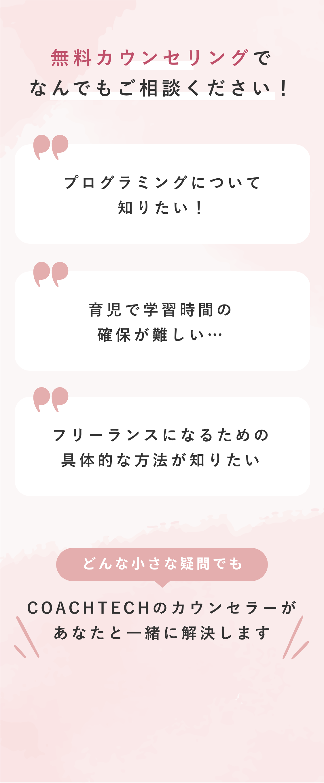 無料カウンセリングでなんでもご相談ください！ プログラミングについて知りたい！ 育児で学習時間の確保が難しい… フリーランスになるための具体的な方法が知りたい どんな小さな疑問でも COACHTECHのカウンセラーがあなたと一緒に解決します まずは無料カウンセリングへ