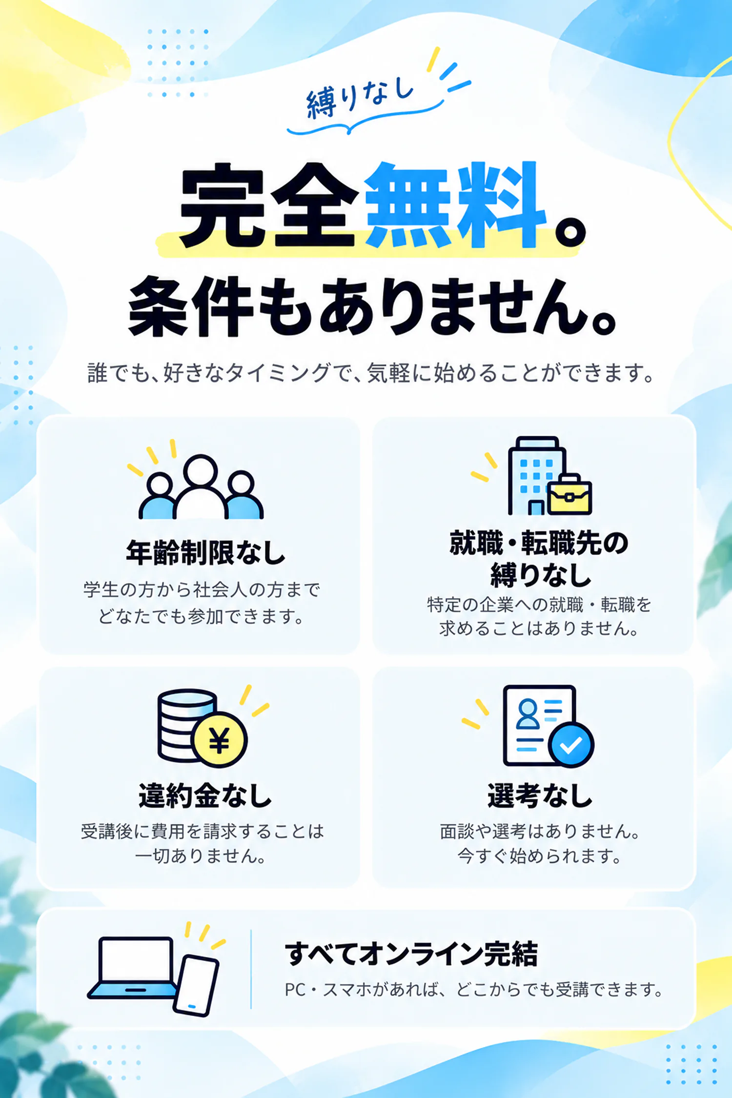 縛りなし。完全無料。条件もありません。誰でも、好きなタイミングで、気軽に始めることができます。年齢制限なし：学生の方から社会人の方までどなたでも参加できます。就職・転職先の縛りなし：特定の企業への就職・転職を求めることはありません。違約金なし：受講後に費用を請求することは一切ありません。選考なし：面談や選考はありません。今すぐ始められます。すべてオンライン完結：PC・スマホがあれば、どこからでも受講できます。